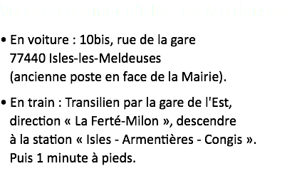 Venir au cabinet d'Isles-les-Meldeuses
• En voiture : 10bis, rue de la gare  77440 Isles-les-Meldeuses  (ancienne poste en face de la Mairie).
• En train : Transilien par la gare de l'Est,  direction « La Ferté-Milon », descendre  à la station « Isles - Armentières - Congis ».  Puis 1 minute à pieds.