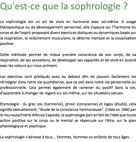 Qu'est-ce que la sophrologie ? La sophrologie est un art de vivre en harmonie avec soi-même. A usage thérapeutique ou de développement personnel, elle s’appuie sur l’harmonie du corps et de l’esprit proposant divers exercices statiques ou dynamiques basés sur la respiration, le relâchement musculaire, la détente mentale et la visualisation positive. Cette méthode permet de mieux prendre conscience de son corps, de sa respiration, de ses sensations, de développer ses capacités et de vivre en accord avec les valeurs qui nous animent. Les exercices sont pratiqués assis ou debout afin de pouvoir facilement les réintégrer dans notre vie quotidienne, que ce soit dans notre vie personnelle ou professionnelle. Cela permet également de ramener du positif dans la vie, d'apprendre à changer de regard sur soi-même, sur les situations vécues. Etymologie : du grec sos (harmonie), phren (conscience) et logos (étude), cela signifie textuellement, "étude de la conscience harmonieuse". Créée en 1960 par le neurospychiatre Alfonso Caycedo, la sophrologie part en fait de l'idée que toute action positive sur le corps ou le mental se répercute sur l'être, sur le plan physiologique et psychique. La sophrologie s'adresse à tous... Femmes, hommes ou enfants de tous âges.