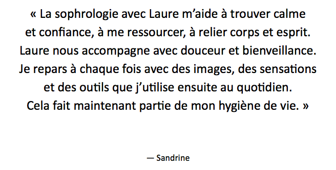 « La sophrologie avec Laure m’aide à trouver calme et confiance, à me ressourcer, à relier corps et esprit. Laure nous accompagne avec douceur et bienveillance. Je repars à chaque fois avec des images, des sensations
et des outils que j’utilise ensuite au quotidien. Cela fait maintenant partie de mon hygiène de vie. » — Sandrine