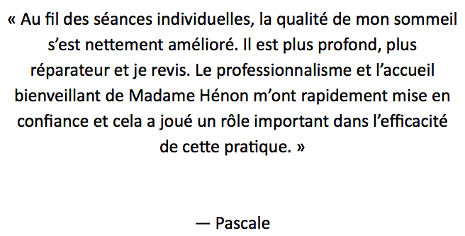 « Au fil des séances individuelles, la qualité de mon sommeil
s’est nettement amélioré. Il est plus profond, plus réparateur et je revis. Le professionnalisme et l’accueil bienveillant de Madame Hénon m’ont rapidement mise en confiance et cela a joué un rôle important dans l’efficacité de cette pratique. » — Pascale