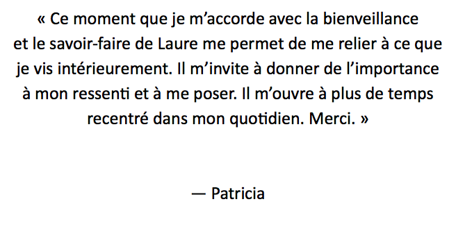 « Ce moment que je m’accorde avec la bienveillance
et le savoir-faire de Laure me permet de me relier à ce que je vis intérieurement. Il m’invite à donner de l’importance
à mon ressenti et à me poser. Il m’ouvre à plus de temps
recentré dans mon quotidien. Merci. » — Patricia