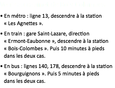 Pour venir au cabinet...
• En métro : ligne 13, descendre à la station  « Les Agnettes ».
• En train : gare Saint-Lazare, direction  « Ermont-Eaubonne », descendre à la station  « Bois-Colombes ». Puis 10 minutes à pieds  dans les deux cas.
• En bus : lignes 140, 178, descendre à la station  « Bourguignons ». Puis 5 minutes à pieds  dans les deux cas.