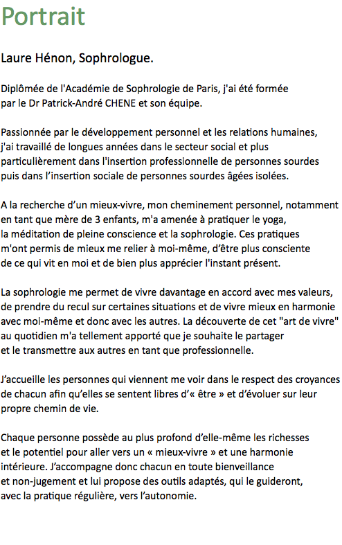 Portrait Laure Hénon, Sophrologue. Diplômée de l'Académie de Sophrologie de Paris, j'ai été formée
par le Dr Patrick-André CHENE et son équipe. Passionnée par le développement personnel et les relations humaines,
j'ai travaillé de longues années dans le secteur social et plus particulièrement dans l'insertion professionnelle de personnes sourdes puis dans l’insertion sociale de personnes sourdes âgées isolées. A la recherche d’un mieux-vivre, mon cheminement personnel, notamment en tant que mère de 3 enfants, m'a amenée à pratiquer le yoga, la méditation de pleine conscience et la sophrologie. Ces pratiques m'ont permis de mieux me relier à moi-même, d’être plus consciente de ce qui vit en moi et de bien plus apprécier l'instant présent. La sophrologie me permet de vivre davantage en accord avec mes valeurs,
de prendre du recul sur certaines situations et de vivre mieux en harmonie
avec moi-même et donc avec les autres. La découverte de cet "art de vivre"
au quotidien m'a tellement apporté que je souhaite le partager et le transmettre aux autres en tant que professionnelle. J’accueille les personnes qui viennent me voir dans le respect des croyances
de chacun afin qu’elles se sentent libres d’« être » et d’évoluer sur leur propre chemin de vie. Chaque personne possède au plus profond d’elle-même les richesses et le potentiel pour aller vers un « mieux-vivre » et une harmonie intérieure. J’accompagne donc chacun en toute bienveillance et non-jugement et lui propose des outils adaptés, qui le guideront, avec la pratique régulière, vers l’autonomie.